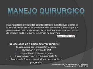 RCT ha arrojado resultados estadísticamente significativos acerca de
la estabilización costal en pacientes con contusión pulmonar ya que
presentan un periodo de asistencia ventilatoria mas corto menos días
de estancia en UCI y menor incidencia de neumonía



     Indicaciones de fijación externa primaria:
       1.  Toracotomia por lesion intratoracica
            2.   liberacion o extisa de VM
          3.   Inestabilidad toracica severa
      4.   Dolor severo 2rio a mala union de fx
5.     Perdida de funcion respiratoria persistente o
                         progresiva
                                           Landreneau, MD. The Management of Flail Chest;
                                                         Thorac Surg Clin 17 (2007) 25–33
 