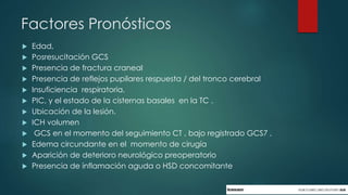 Factores Pronósticos
 Edad,
 Posresucitación GCS
 Presencia de fractura craneal
 Presencia de reflejos pupilares respuesta / del tronco cerebral
 Insuficiencia respiratoria.
 PIC, y el estado de la cisternas basales en la TC .
 Ubicación de la lesión.
 ICH volumen
 GCS en el momento del seguimiento CT , bajo registrado GCS7 ,
 Edema circundante en el momento de cirugía
 Aparición de deterioro neurológico preoperatorio
 Presencia de inflamación aguda o HSD concomitante
 