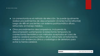 ……..
 La craneotomía es el método de elección. Se puede igualmente
realizar procedimientos de descompresión (Craniectomía bifrontal)
luego de 48h en pacientes con edema postraumático difuso,
refractario al manejo médico.
 Otros procedimientos descompresivos, incluyendo la
descompresión subtemporal, la lobectomía temporal y la
craniectomía hemisférica son métodos aceptados en caso de
edema cerebral postraumático difuso refractario al tratamiento
médico con evidencia clínica y radiológica de deterioro para
evitar la hernia cerebral.
 