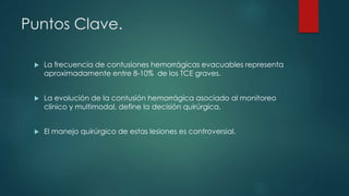 Puntos Clave.
 La frecuencia de contusiones hemorrágicas evacuables representa
aproximadamente entre 8-10% de los TCE graves.
 La evolución de la contusión hemorrágica asociado al monitoreo
clínico y multimodal, define la decisión quirúrgica.
 El manejo quirúrgico de estas lesiones es controversial.
 