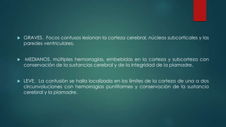  GRAVES. Focos contusos lesionan la corteza cerebral, núcleos subcorticales y las
paredes ventriculares.
 MEDIANOS. múltiples hemorragias, embebidas en la corteza y subcorteza con
conservación de la sustancias cerebral y de la integridad de la piamadre.
 LEVE. La contusión se halla localizada en los límites de la corteza de una a dos
circunvoluciones con hemorragias puntiformes y conservación de la sustancia
cerebral y la piamadre.
 