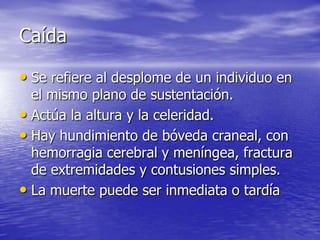 Caída

• Se refiere al desplome de un individuo en
  el mismo plano de sustentación.
• Actúa la altura y la celeridad.
• Hay hundimiento de bóveda craneal, con
  hemorragia cerebral y meníngea, fractura
  de extremidades y contusiones simples.
• La muerte puede ser inmediata o tardía
 