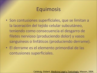 Equimosis Son contusiones superficiales, que se limitan a la laceración del tejido celular subcutáneo, teniendo como consecuencia el desgarro de filetes nervioso (produciendo dolor) y vasos sanguíneos o linfáticos (produciendo derrame). El derrame es el elemento primordial de las contusiones superficiales. Calabuig, Gisbert.  Medicina Legal y Toxicología.   Masson, 2004. 