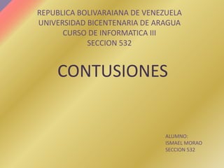 CONTUSIONES
REPUBLICA BOLIVARAIANA DE VENEZUELA
UNIVERSIDAD BICENTENARIA DE ARAGUA
CURSO DE INFORMATICA III
SECCION 532
ALUMNO:
ISMAEL MORAO
SECCION 532
 