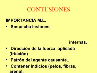 CONTUSIONES
IMPORTANCIA M.L.
• Sospecha lesiones
internas.
• Dirección de la fuerza aplicada
(fricción)
• Patrón del agente causante..
• Contener Indicios (pelos, fibras,
arena).

 