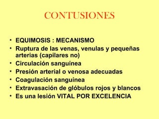 CONTUSIONES
• EQUIMOSIS : MECANISMO
• Ruptura de las venas, venulas y pequeñas
arterias (capilares no)
• Circulación sanguínea
• Presión arterial o venosa adecuadas
• Coagulación sanguínea
• Extravasación de glóbulos rojos y blancos
• Es una lesión VITAL POR EXCELENCIA

 
