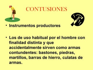 CONTUSIONES
• Instrumentos productores
• Los de uso habitual por el hombre con
finalidad distinta y que
accidentalmente sirven como armas
contundentes: bastones, piedras,
martillos, barras de hierro, culatas de
armas.

 