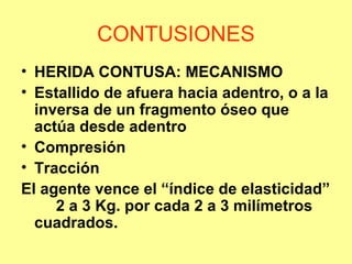 CONTUSIONES
• HERIDA CONTUSA: MECANISMO
• Estallido de afuera hacia adentro, o a la
inversa de un fragmento óseo que
actúa desde adentro
• Compresión
• Tracción
El agente vence el “índice de elasticidad”
2 a 3 Kg. por cada 2 a 3 milímetros
cuadrados.

 