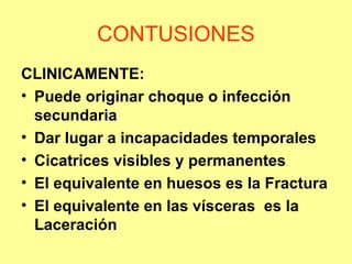CONTUSIONES
CLINICAMENTE:
• Puede originar choque o infección
secundaria
• Dar lugar a incapacidades temporales
• Cicatrices visibles y permanentes
• El equivalente en huesos es la Fractura
• El equivalente en las vísceras es la
Laceración

 