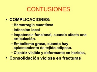 CONTUSIONES
• COMPLICACIONES:
– Hemorragia cuantiosa
– Infección local
– Impotencia funcional, cuando afecta una
articulación.
– Embolismo graso, cuando hay
aplastamiento de tejido adiposo.
– Cicatriz visible y deformante en heridas,

• Consolidación viciosa en fracturas

 
