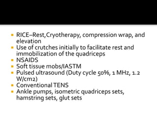  RICE–Rest,Cryotherapy, compression wrap, and
elevation
 Use of crutches initially to facilitate rest and
immobilization of the quadriceps
 NSAIDS
 Soft tissue mobs/IASTM
 Pulsed ultrasound (Duty cycle 50%, 1 MHz, 1.2
W/cm2)
 ConventionalTENS
 Ankle pumps, isometric quadriceps sets,
hamstring sets, glut sets
 
