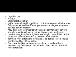  Cryotherapy
 NSAIDS
 Electrical stimulation
 Initial isometrics with quadriceps contractions done with the knee
fully extended and in different positions at 20 degree increments
as knee flexion improves
 May discontinue isometrics when can sit comfortably, perform
straight leg raises at 0 degrees, 20 degrees, and 40 degrees
 Isotonics–begin with the lightest free weight that athlete can lift;
three sets of 10 repetitions up to three times per day
 Terminal knee extensions instituted at 20 degree increments as
comfort and knee flexion allow
 Once terminal knee extensions are done properly without
extensor lag, free weights are added to the SLRs and terminal
knee extensions
 