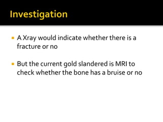  A Xray would indicate whether there is a
fracture or no
 But the current gold slandered is MRI to
check whether the bone has a bruise or no
 