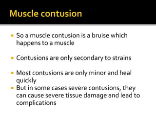  So a muscle contusion is a bruise which
happens to a muscle
 Contusions are only secondary to strains
 Most contusions are only minor and heal
quickly
 But in some cases severe contusions, they
can cause severe tissue damage and lead to
complications
 