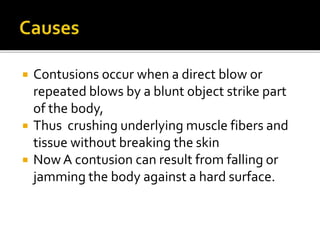  Contusions occur when a direct blow or
repeated blows by a blunt object strike part
of the body,
 Thus crushing underlying muscle fibers and
tissue without breaking the skin
 Now A contusion can result from falling or
jamming the body against a hard surface.
 