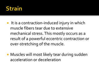  It is a contraction-induced injury in which
muscle fibers tear due to extensive
mechanical stress.This mostly occurs as a
result of a powerful eccentric contraction or
over-stretching of the muscle.
 Muscles will most likely tear during sudden
acceleration or deceleration
 