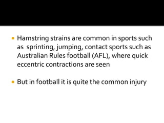  Hamstring strains are common in sports such
as sprinting, jumping, contact sports such as
Australian Rules football (AFL), where quick
eccentric contractions are seen
 But in football it is quite the common injury
 