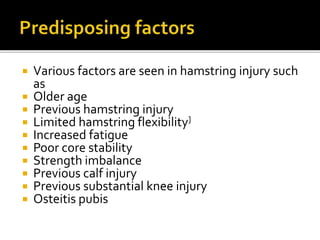  Various factors are seen in hamstring injury such
as
 Older age
 Previous hamstring injury
 Limited hamstring flexibility]
 Increased fatigue
 Poor core stability
 Strength imbalance
 Previous calf injury
 Previous substantial knee injury
 Osteitis pubis
 