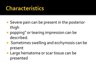  Severe pain can be present in the posterior
thigh
 popping" or tearing impression can be
described.
 Sometimes swelling and ecchymosis can be
present
 Large hematoma or scar tissue can be
presented
 