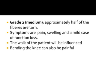  Grade 2 (medium): approximately half of the
fiberes are torn.
 Symptoms are pain, swelling and a mild case
of function loss.
 The walk of the patient will be influenced
 Bending the knee can also be painful
 