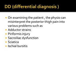  On examining the patient , the physio can
misinterpret the posterior thigh pain into
various problems such as
 Adductor strains
 Piriformis injury
 Sacroiliac dysfunction
 Sciatica
 Ischial bursitis
 