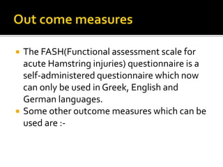  The FASH(Functional assessment scale for
acute Hamstring injuries) questionnaire is a
self-administered questionnaire which now
can only be used in Greek, English and
German languages.
 Some other outcome measures which can be
used are :-
 
