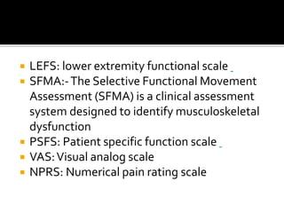  LEFS: lower extremity functional scale
 SFMA:-The Selective Functional Movement
Assessment (SFMA) is a clinical assessment
system designed to identify musculoskeletal
dysfunction
 PSFS: Patient specific function scale
 VAS:Visual analog scale
 NPRS: Numerical pain rating scale
 