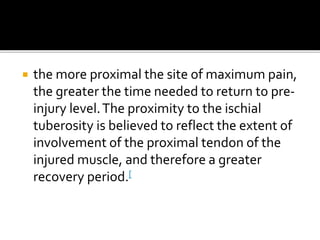  the more proximal the site of maximum pain,
the greater the time needed to return to pre-
injury level.The proximity to the ischial
tuberosity is believed to reflect the extent of
involvement of the proximal tendon of the
injured muscle, and therefore a greater
recovery period.[
 