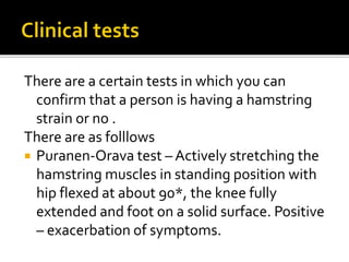 There are a certain tests in which you can
confirm that a person is having a hamstring
strain or no .
There are as folllows
 Puranen-Orava test – Actively stretching the
hamstring muscles in standing position with
hip flexed at about 90*, the knee fully
extended and foot on a solid surface. Positive
– exacerbation of symptoms.
 