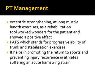  eccentric strengthening, at long muscle
length exercises, as a rehabilitation
tool worked wonders for the patient and
showed a positive effect
 PATS which stands for progressive ability of
trunk and stabilisation exercises
 It helps in promoting the return to sports and
preventing injury recurrence in athletes
suffering an acute hamstring strain.
 