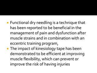  Functional dry needling is a technique that
has been reported to be beneficial in the
management of pain and dysfunction after
muscle strains and in combination with an
eccentric training program,
 The impact of kinesiology tape has been
demonstrated to be efficient at improving
muscle flexibility, which can prevent or
improve the risk of having injuries
 