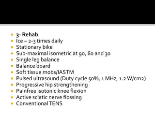 3- Rehab
 Ice – 2-3 times daily
 Stationary bike
 Sub-maximal isometric at 90, 60 and 30
 Single leg balance
 Balance board
 Soft tissue mobs/IASTM
 Pulsed ultrasound (Duty cycle 50%, 1 MHz, 1.2W/cm2)
 Progressive hip strengthening
 Painfree isotonic knee flexion
 Active sciatic nerve flossing
 ConventionalTENS
 