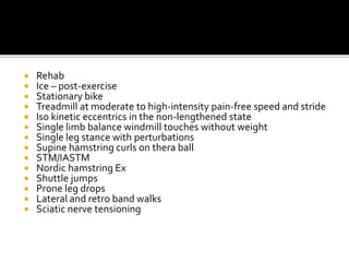  Rehab
 Ice – post-exercise
 Stationary bike
 Treadmill at moderate to high-intensity pain-free speed and stride
 Iso kinetic eccentrics in the non-lengthened state
 Single limb balance windmill touches without weight
 Single leg stance with perturbations
 Supine hamstring curls on thera ball
 STM/IASTM
 Nordic hamstring Ex
 Shuttle jumps
 Prone leg drops
 Lateral and retro band walks
 Sciatic nerve tensioning
 