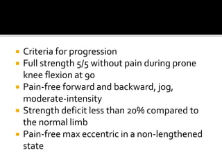  Criteria for progression
 Full strength 5/5 without pain during prone
knee flexion at 90
 Pain-free forward and backward, jog,
moderate-intensity
 Strength deficit less than 20% compared to
the normal limb
 Pain-free max eccentric in a non-lengthened
state
 