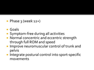  Phase 3 (week 12+)
 Goals
 Symptom-free during all activities
 Normal concentric and eccentric strength
through full ROM and speed
 Improve neuromuscular control of trunk and
pelvis
 Integrate postural control into sport-specific
movements
 