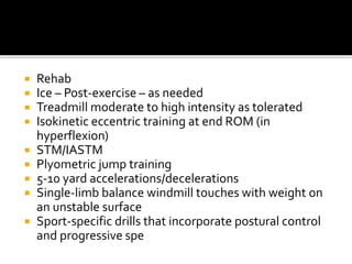  Rehab
 Ice – Post-exercise – as needed
 Treadmill moderate to high intensity as tolerated
 Isokinetic eccentric training at end ROM (in
hyperflexion)
 STM/IASTM
 Plyometric jump training
 5-10 yard accelerations/decelerations
 Single-limb balance windmill touches with weight on
an unstable surface
 Sport-specific drills that incorporate postural control
and progressive spe
 