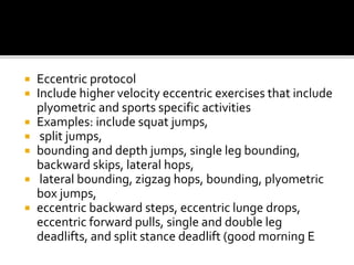  Eccentric protocol
 Include higher velocity eccentric exercises that include
plyometric and sports specific activities
 Examples: include squat jumps,
 split jumps,
 bounding and depth jumps, single leg bounding,
backward skips, lateral hops,
 lateral bounding, zigzag hops, bounding, plyometric
box jumps,
 eccentric backward steps, eccentric lunge drops,
eccentric forward pulls, single and double leg
deadlifts, and split stance deadlift (good morning E
 