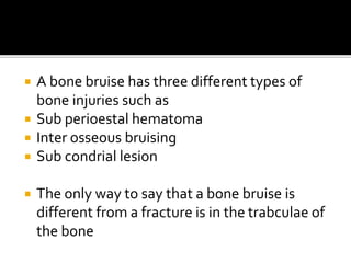  A bone bruise has three different types of
bone injuries such as
 Sub perioestal hematoma
 Inter osseous bruising
 Sub condrial lesion
 The only way to say that a bone bruise is
different from a fracture is in the trabculae of
the bone
 
