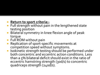  Return to sport criteria:-
 Full strength without pain in the lengthened state
testing position
 Bilateral symmetry in knee flexion angle of peak
torque
 Full ROM without pain
 Replication of sport-specific movements at
competition speed without symptoms.
 Isokinetic strength testing should be performed under
both concentric and eccentric action conditions. Less
than a 5% bilateral deficit should exist in the ratio of
eccentric hamstring strength (30d/s) to concentric
quadriceps strength (240d/s).
 