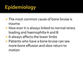  The most common cause of bone bruise is
trauma
 How ever it is always linked to normal stress
loading and haemophiliaA and B
 It always affects the lower limbs
 Patients who have a bone bruise can see
more bone effusion and slow return to
motion
 