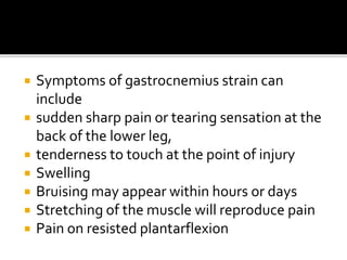  Symptoms of gastrocnemius strain can
include
 sudden sharp pain or tearing sensation at the
back of the lower leg,
 tenderness to touch at the point of injury
 Swelling
 Bruising may appear within hours or days
 Stretching of the muscle will reproduce pain
 Pain on resisted plantarflexion
 