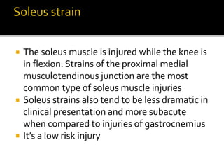  The soleus muscle is injured while the knee is
in flexion. Strains of the proximal medial
musculotendinous junction are the most
common type of soleus muscle injuries
 Soleus strains also tend to be less dramatic in
clinical presentation and more subacute
when compared to injuries of gastrocnemius
 It’s a low risk injury
 