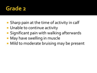  Sharp pain at the time of activity in calf
 Unable to continue activity
 Significant pain with walking afterwards
 May have swelling in muscle
 Mild to moderate bruising may be present
 