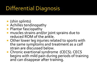  (shin splints)
 Achilles tendinopathy
 Plantar fasciopathy
 muscles strains and/or joint sprains due to
reduced ROM of the ankle.
 Other lower leg injuries related to sports with
the same symptoms and treatment as a calf
strain are discussed below.
 Chronic exertional syndrome (CECS). CECS
begins with mild pain during periods of training
and can disappear after training.
 