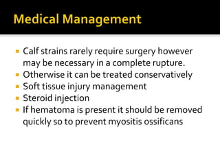 Calf strains rarely require surgery however
may be necessary in a complete rupture.
 Otherwise it can be treated conservatively
 Soft tissue injury management
 Steroid injection
 If hematoma is present it should be removed
quickly so to prevent myositis ossificans
 