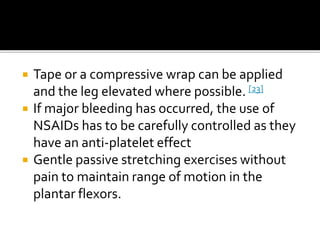  Tape or a compressive wrap can be applied
and the leg elevated where possible. [23]
 If major bleeding has occurred, the use of
NSAIDs has to be carefully controlled as they
have an anti-platelet effect
 Gentle passive stretching exercises without
pain to maintain range of motion in the
plantar flexors.
 