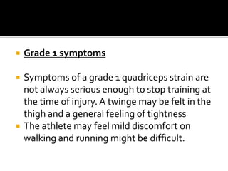  Grade 1 symptoms
 Symptoms of a grade 1 quadriceps strain are
not always serious enough to stop training at
the time of injury. A twinge may be felt in the
thigh and a general feeling of tightness
 The athlete may feel mild discomfort on
walking and running might be difficult.
 