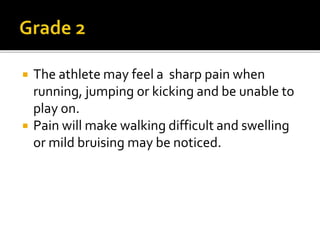  The athlete may feel a sharp pain when
running, jumping or kicking and be unable to
play on.
 Pain will make walking difficult and swelling
or mild bruising may be noticed.
 