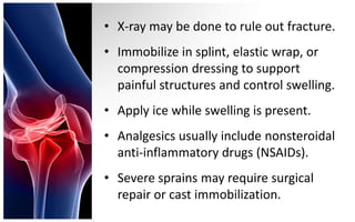 • X-ray may be done to rule out fracture.
• Immobilize in splint, elastic wrap, or
  compression dressing to support
  painful structures and control swelling.
• Apply ice while swelling is present.
• Analgesics usually include nonsteroidal
  anti-inflammatory drugs (NSAIDs).
• Severe sprains may require surgical
  repair or cast immobilization.
 