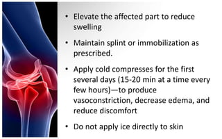 • Elevate the affected part to reduce
  swelling
• Maintain splint or immobilization as
  prescribed.
• Apply cold compresses for the first
  several days (15-20 min at a time every
  few hours)—to produce
  vasoconstriction, decrease edema, and
  reduce discomfort
• Do not apply ice directly to skin
 